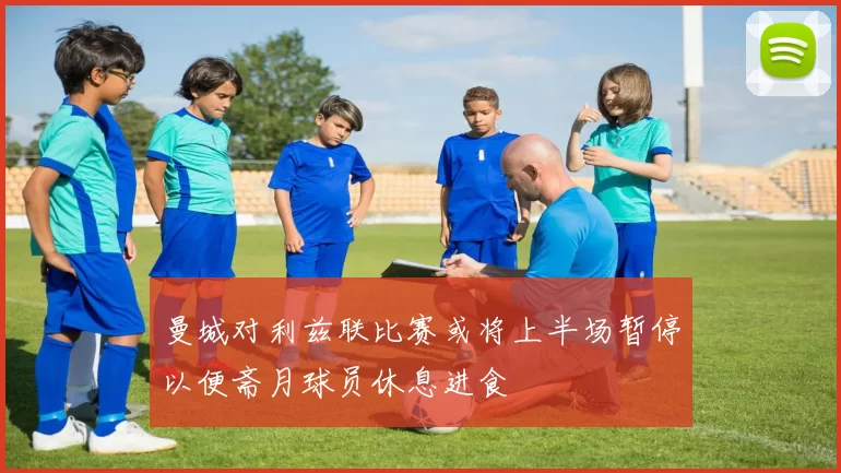 曼城对利兹联比赛或将上半场暂停以便斋月球员休息进食