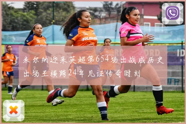 米尔纳迎来英超第654场出战成历史出场王横跨24年见证传奇时刻