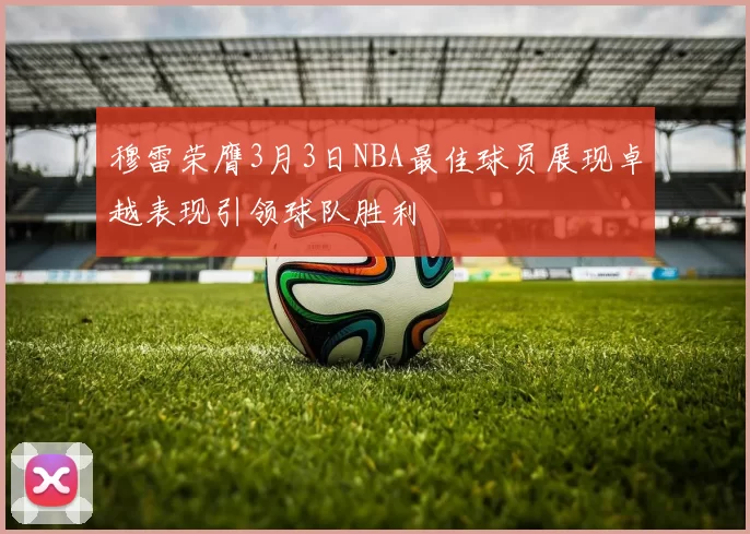 穆雷荣膺3月3日NBA最佳球员展现卓越表现引领球队胜利