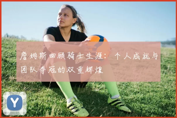 詹姆斯回顾骑士生涯：个人成就与团队夺冠的双重辉煌