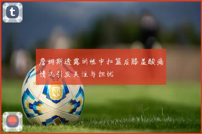 詹姆斯透露训练中扣篮后膝盖酸痛情况引发关注与担忧