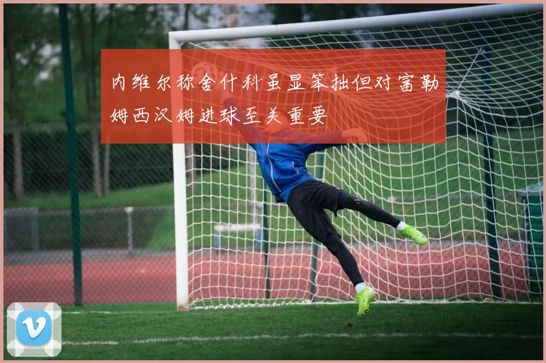 内维尔称舍什科虽显笨拙但对富勒姆西汉姆进球至关重要