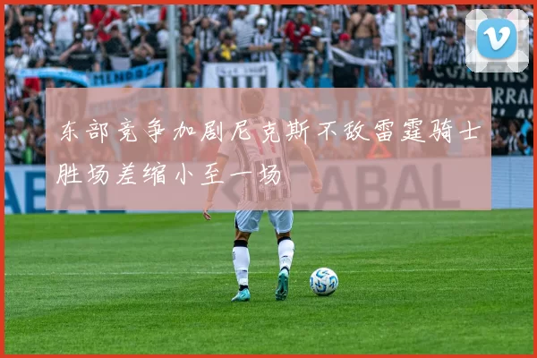 东部竞争加剧尼克斯不敌雷霆骑士胜场差缩小至一场
