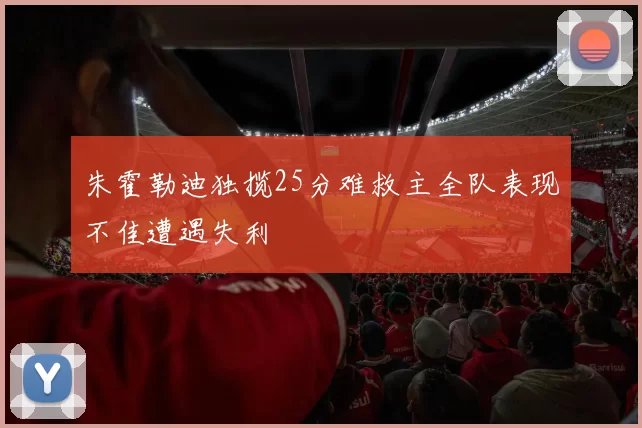 朱霍勒迪独揽25分难救主全队表现不佳遭遇失利
