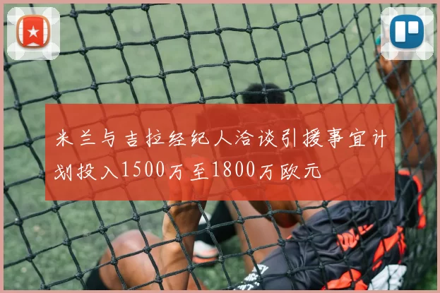 米兰与吉拉经纪人洽谈引援事宜计划投入1500万至1800万欧元