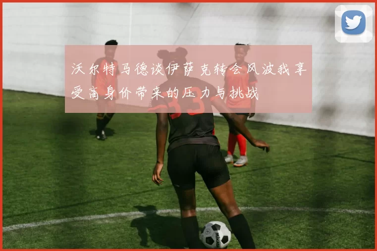 沃尔特马德谈伊萨克转会风波我享受高身价带来的压力与挑战