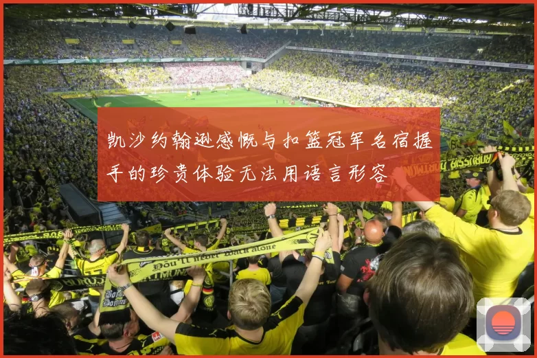 凯沙约翰逊感慨与扣篮冠军名宿握手的珍贵体验无法用语言形容