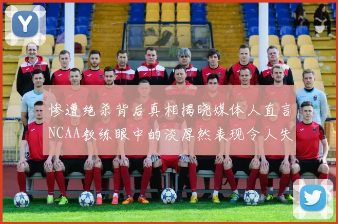 惨遭绝杀背后真相揭晓媒体人直言NCAA教练眼中的淡厚然表现令人失望