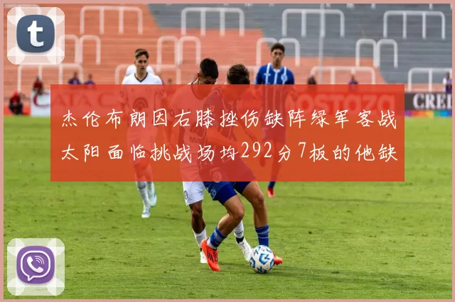 杰伦布朗因右膝挫伤缺阵绿军客战太阳面临挑战场均292分7板的他缺席影响大