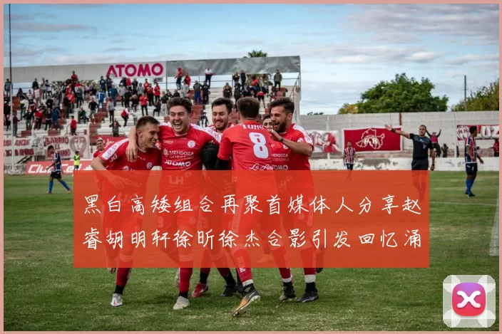 黑白高矮组合再聚首媒体人分享赵睿胡明轩徐昕徐杰合影引发回忆涌现