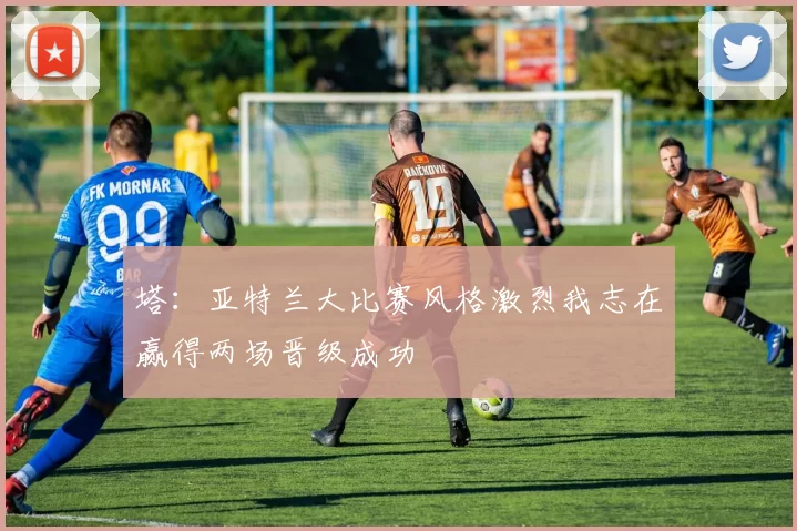 塔：亚特兰大比赛风格激烈我志在赢得两场晋级成功