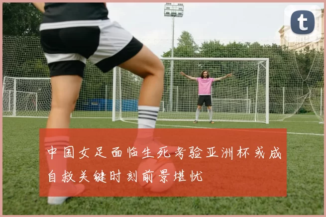 中国女足面临生死考验亚洲杯或成自救关键时刻前景堪忧