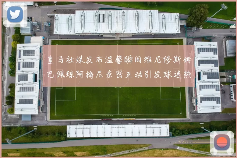 皇马社媒发布温馨瞬间维尼修斯姆巴佩琼阿梅尼亲密互动引发球迷热议