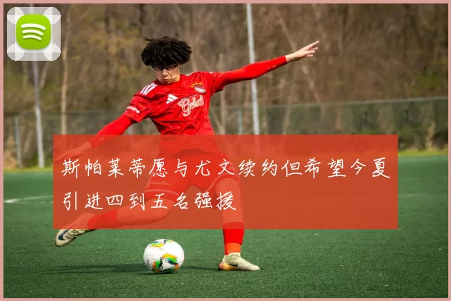 斯帕莱蒂愿与尤文续约但希望今夏引进四到五名强援