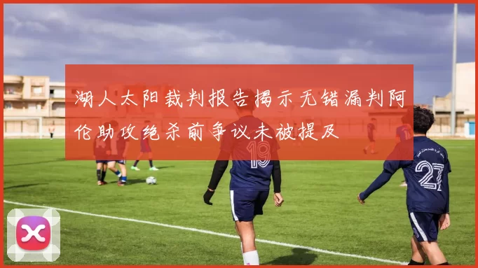 湖人太阳裁判报告揭示无错漏判阿伦助攻绝杀前争议未被提及