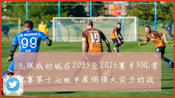 无限我的城在2025至2026赛季NBL常规赛第十七轮中展现强大实力的战报