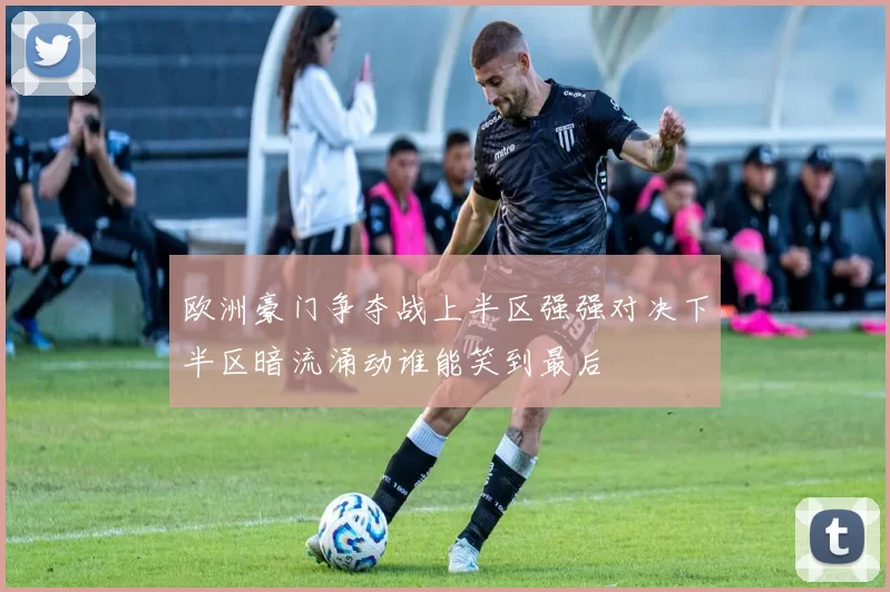 欧洲豪门争夺战上半区强强对决下半区暗流涌动谁能笑到最后